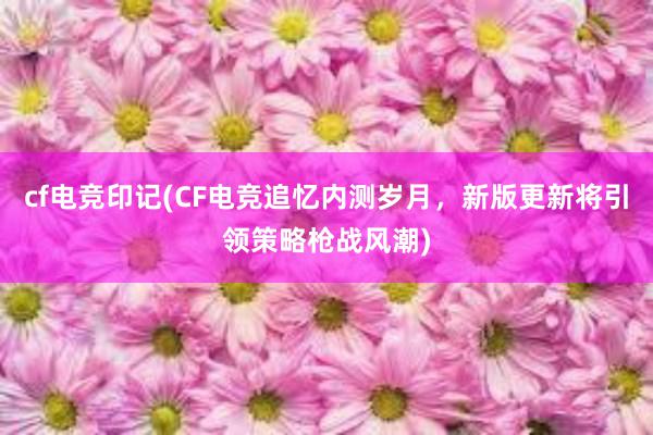 cf电竞印记(CF电竞追忆内测岁月，新版更新将引领策略枪战风潮)