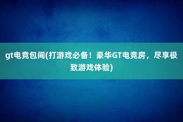 gt电竞包间(打游戏必备！豪华GT电竞房，尽享极致游戏体验)