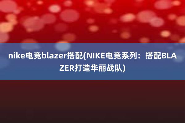 nike电竞blazer搭配(NIKE电竞系列：搭配BLAZER打造华丽战队)