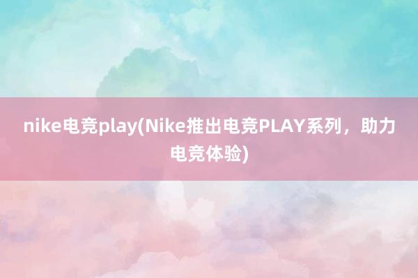 nike电竞play(Nike推出电竞PLAY系列，助力电竞体验)