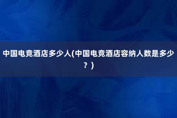 中国电竞酒店多少人(中国电竞酒店容纳人数是多少？)