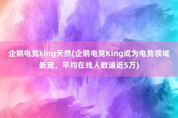 企鹅电竞king天然(企鹅电竞King成为电竞领域新宠，平均在线人数逼近5万)