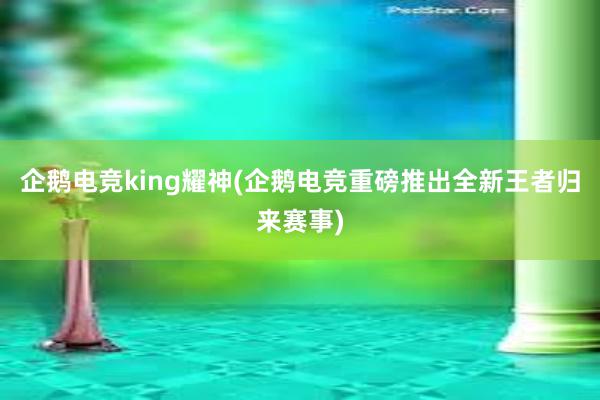 企鹅电竞king耀神(企鹅电竞重磅推出全新王者归来赛事)