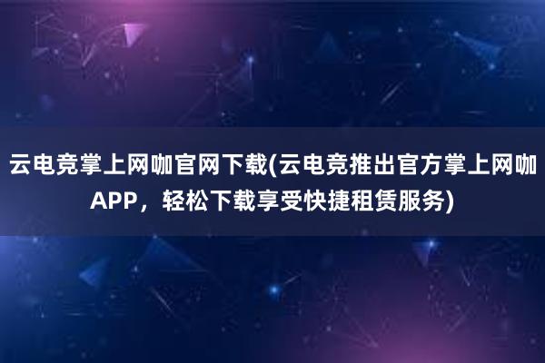 云电竞掌上网咖官网下载(云电竞推出官方掌上网咖APP，轻松下载享受快捷租赁服务)