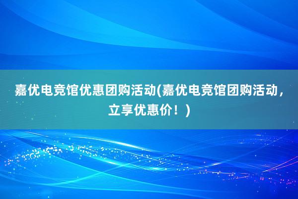 嘉优电竞馆优惠团购活动(嘉优电竞馆团购活动，立享优惠价！)