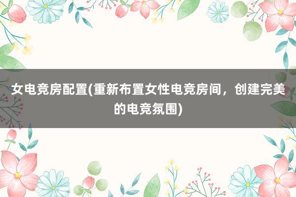 女电竞房配置(重新布置女性电竞房间，创建完美的电竞氛围)