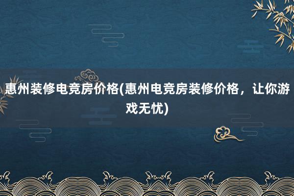 惠州装修电竞房价格(惠州电竞房装修价格，让你游戏无忧)