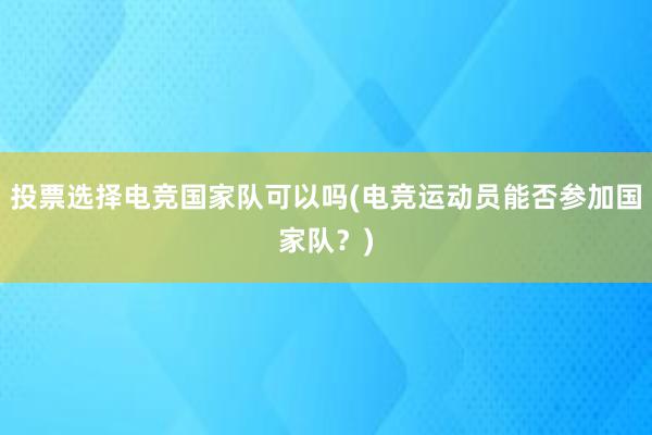 投票选择电竞国家队可以吗(电竞运动员能否参加国家队？)