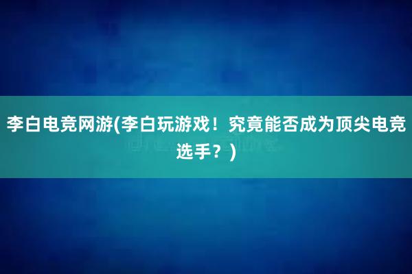 李白电竞网游(李白玩游戏！究竟能否成为顶尖电竞选手？)