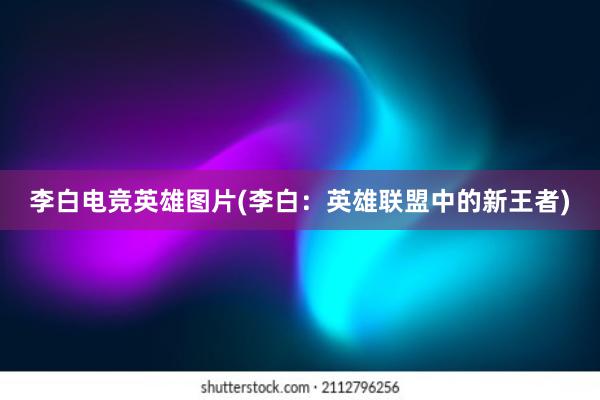 李白电竞英雄图片(李白：英雄联盟中的新王者)