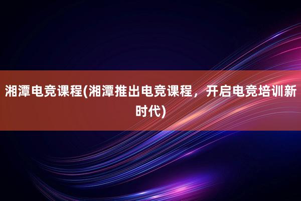 湘潭电竞课程(湘潭推出电竞课程，开启电竞培训新时代)