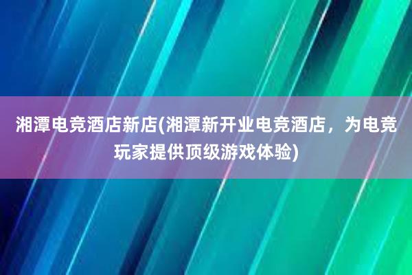 湘潭电竞酒店新店(湘潭新开业电竞酒店，为电竞玩家提供顶级游戏体验)