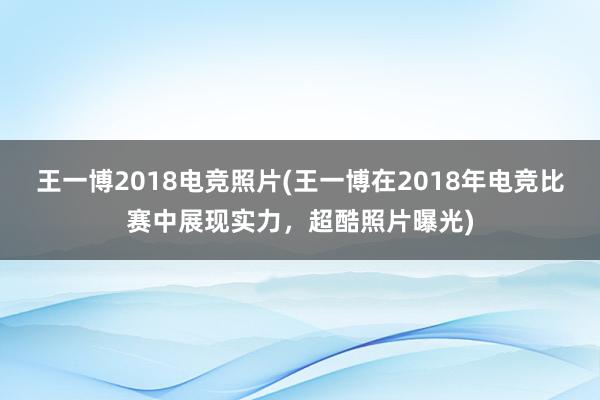 王一博2018电竞照片(王一博在2018年电竞比赛中展现实力，超酷照片曝光)