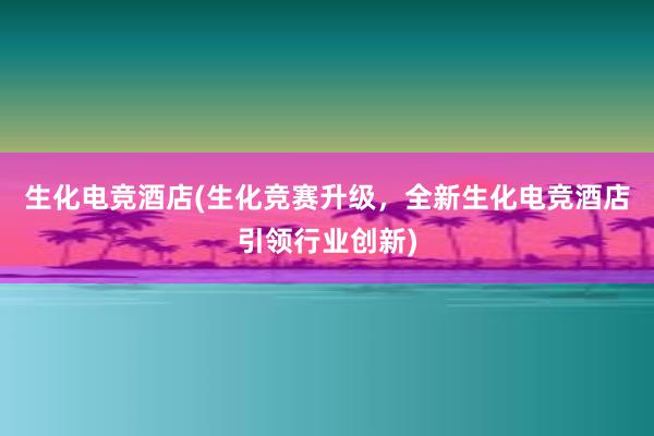 生化电竞酒店(生化竞赛升级，全新生化电竞酒店引领行业创新)