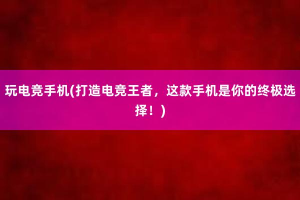 玩电竞手机(打造电竞王者，这款手机是你的终极选择！)