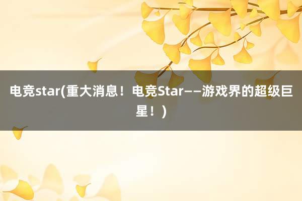 电竞star(重大消息！电竞Star——游戏界的超级巨星！)