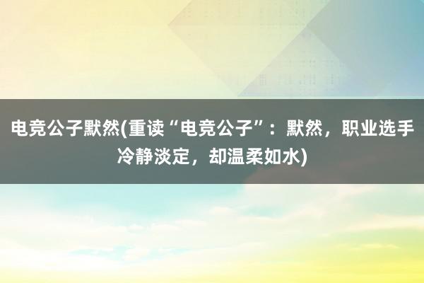 电竞公子默然(重读“电竞公子”：默然，职业选手冷静淡定，却温柔如水)