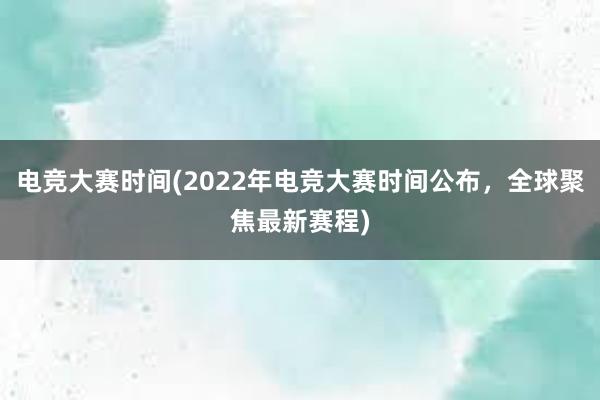 电竞大赛时间(2022年电竞大赛时间公布，全球聚焦最新赛程)