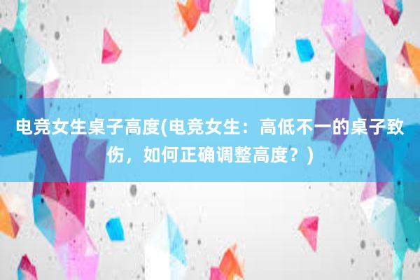 电竞女生桌子高度(电竞女生：高低不一的桌子致伤，如何正确调整高度？)