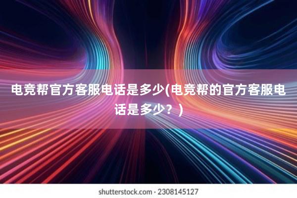 电竞帮官方客服电话是多少(电竞帮的官方客服电话是多少？)