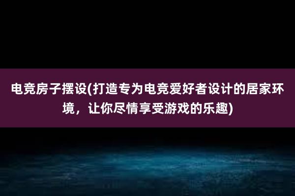 电竞房子摆设(打造专为电竞爱好者设计的居家环境，让你尽情享受游戏的乐趣)