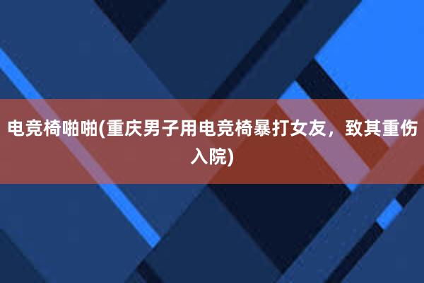 电竞椅啪啪(重庆男子用电竞椅暴打女友，致其重伤入院)