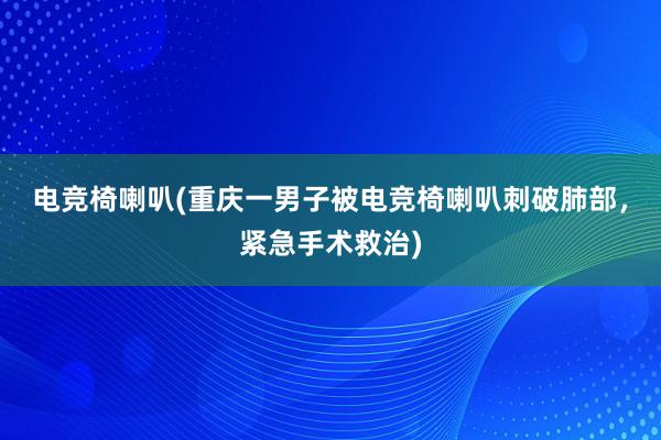 电竞椅喇叭(重庆一男子被电竞椅喇叭刺破肺部，紧急手术救治)