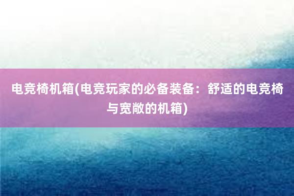 电竞椅机箱(电竞玩家的必备装备：舒适的电竞椅与宽敞的机箱)