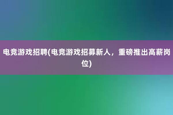 电竞游戏招聘(电竞游戏招募新人，重磅推出高薪岗位)