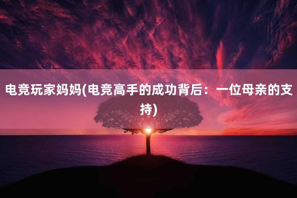 电竞玩家妈妈(电竞高手的成功背后：一位母亲的支持)