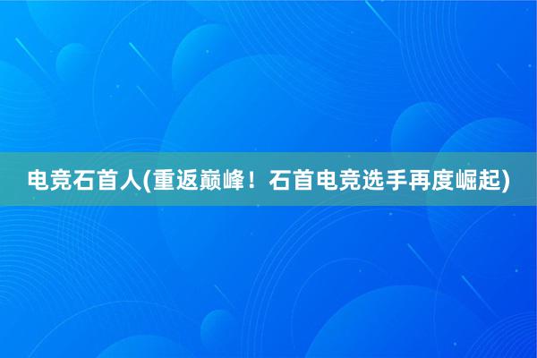 电竞石首人(重返巅峰！石首电竞选手再度崛起)