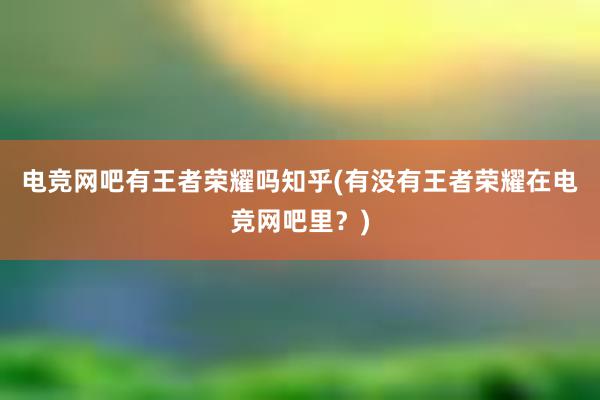 电竞网吧有王者荣耀吗知乎(有没有王者荣耀在电竞网吧里？)