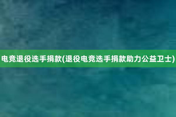 电竞退役选手捐款(退役电竞选手捐款助力公益卫士)