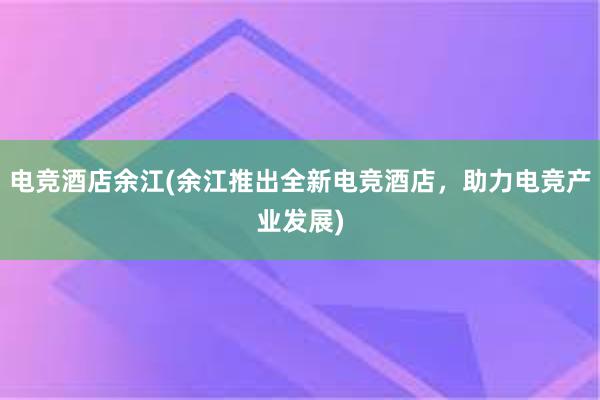 电竞酒店余江(余江推出全新电竞酒店，助力电竞产业发展)