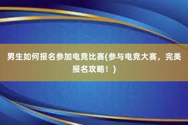 男生如何报名参加电竞比赛(参与电竞大赛，完美报名攻略！)