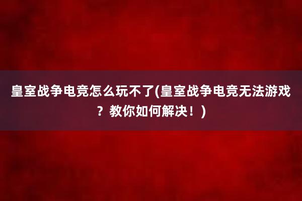 皇室战争电竞怎么玩不了(皇室战争电竞无法游戏？教你如何解决！)