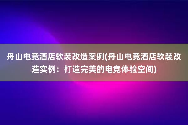 舟山电竞酒店软装改造案例(舟山电竞酒店软装改造实例：打造完美的电竞体验空间)