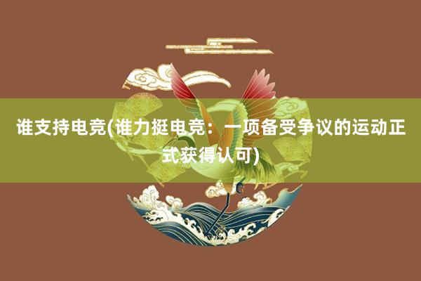 谁支持电竞(谁力挺电竞：一项备受争议的运动正式获得认可)