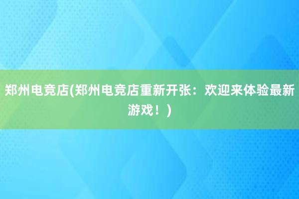 郑州电竞店(郑州电竞店重新开张：欢迎来体验最新游戏！)