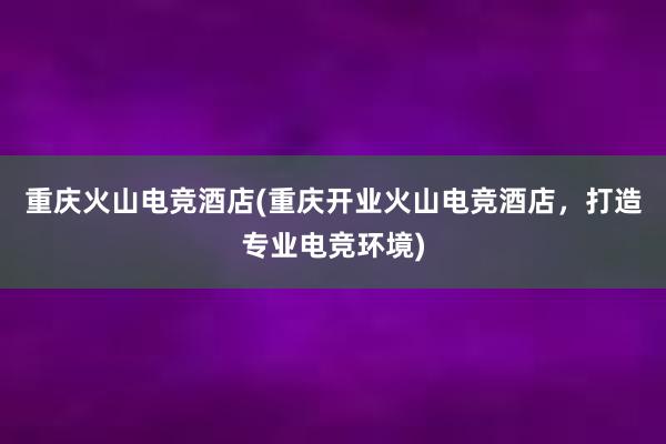 重庆火山电竞酒店(重庆开业火山电竞酒店，打造专业电竞环境)