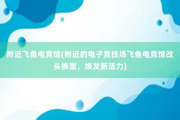 附近飞鱼电竞馆(附近的电子竞技场飞鱼电竞馆改头换面，焕发新活力)