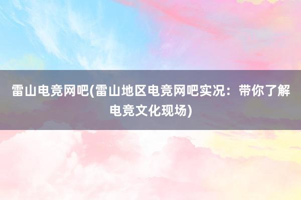 雷山电竞网吧(雷山地区电竞网吧实况：带你了解电竞文化现场)