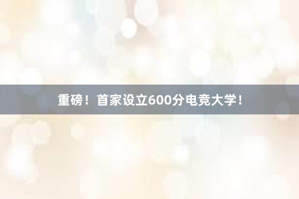 重磅！首家设立600分电竞大学！