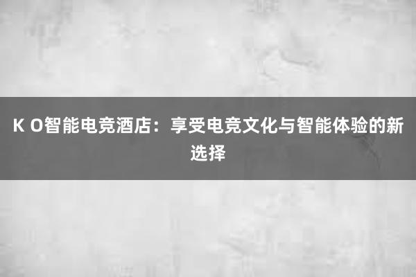 K O智能电竞酒店：享受电竞文化与智能体验的新选择