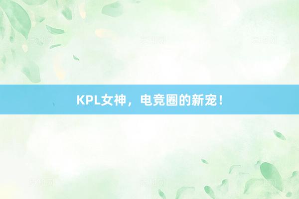 KPL女神，电竞圈的新宠！