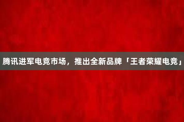 腾讯进军电竞市场，推出全新品牌「王者荣耀电竞」