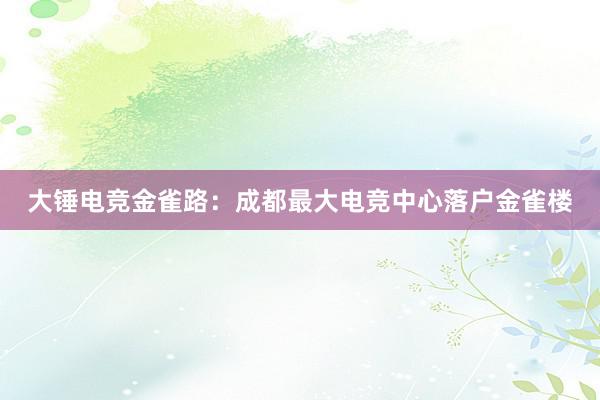 大锤电竞金雀路：成都最大电竞中心落户金雀楼