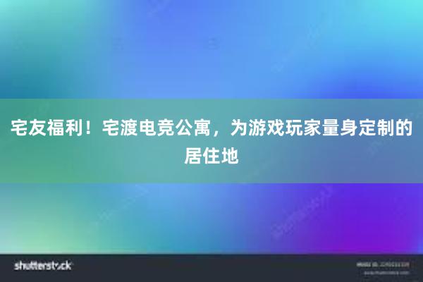 宅友福利！宅渡电竞公寓，为游戏玩家量身定制的居住地