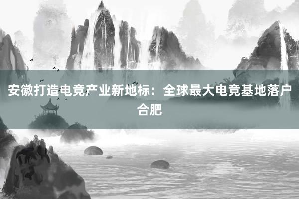 安徽打造电竞产业新地标：全球最大电竞基地落户合肥