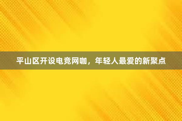 平山区开设电竞网咖，年轻人最爱的新聚点